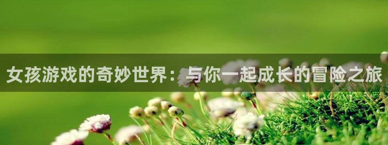杏鑫客服：女孩游戏的奇妙世界：与你一起成长的冒险之旅