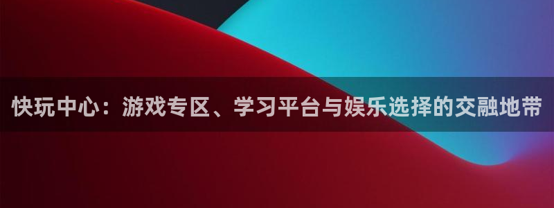 杏鑫平台正规吗：快玩中心：游戏专区、学习平台与娱乐选择的交融