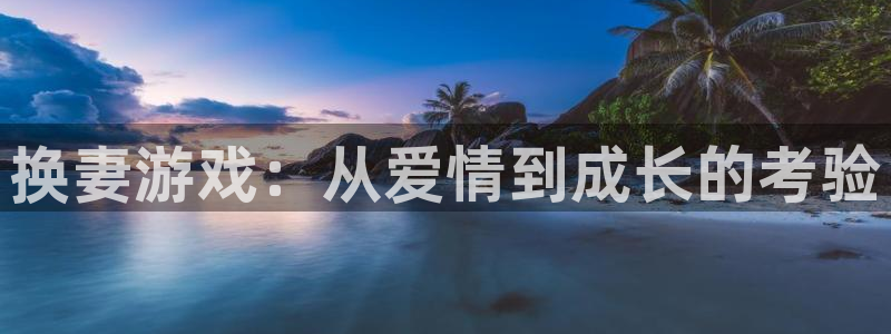 杏鑫平台正规吗可信吗：换妻游戏：从爱情到成长的考验